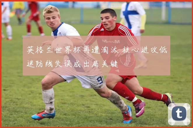英格兰世界杯再遭淘汰 核心进攻低迷防线失误成出局关键