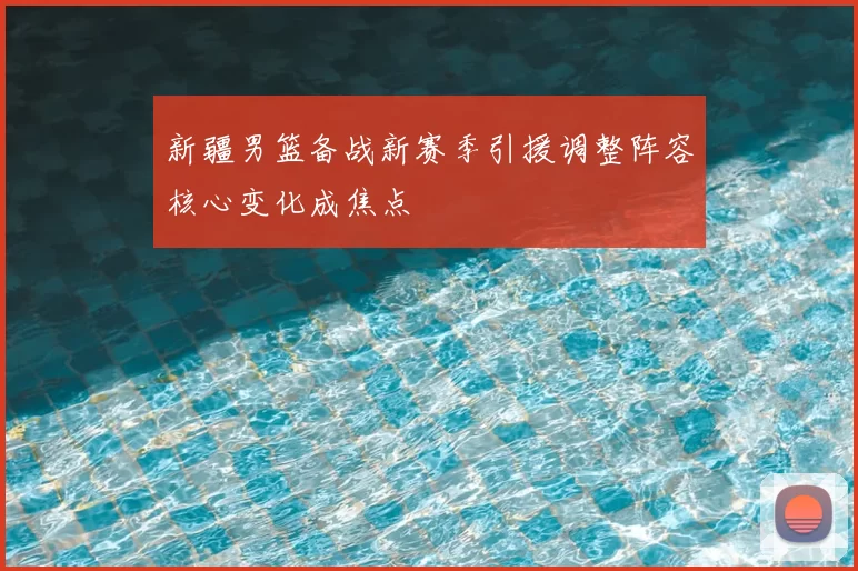 新疆男篮备战新赛季引援调整阵容核心变化成焦点