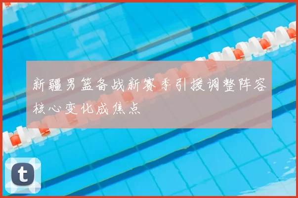 新疆男篮备战新赛季引援调整阵容核心变化成焦点