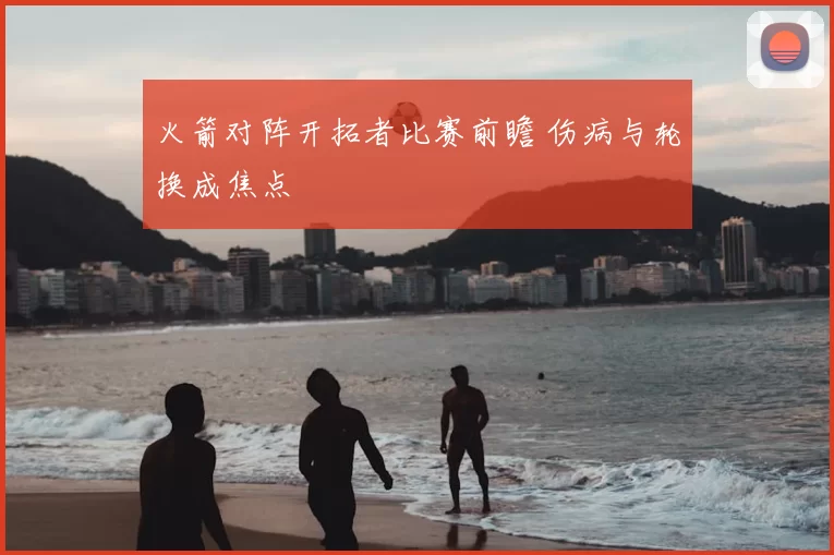 火箭对阵开拓者比赛前瞻 伤病与轮换成焦点