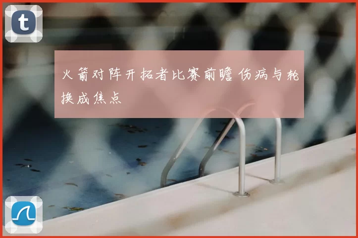 火箭对阵开拓者比赛前瞻 伤病与轮换成焦点
