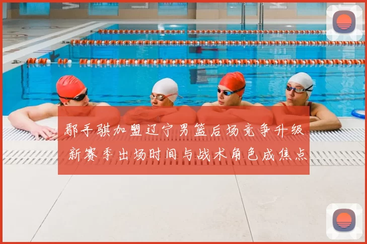 鄢手骐加盟辽宁男篮后场竞争升级 新赛季出场时间与战术角色成焦点