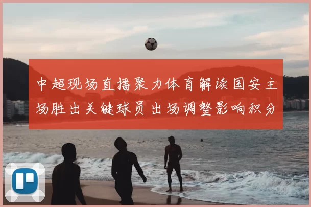 中超现场直播聚力体育解读国安主场胜出关键球员出场调整影响积分形势