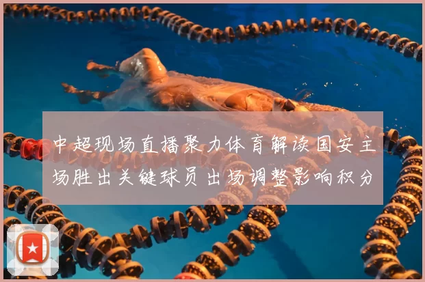 中超现场直播聚力体育解读国安主场胜出关键球员出场调整影响积分形势