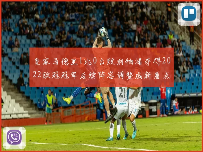 皇家马德里1比0击败利物浦夺得2022欧冠冠军后续阵容调整成新看点