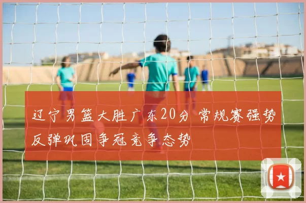 辽宁男篮大胜广东20分 常规赛强势反弹巩固争冠竞争态势