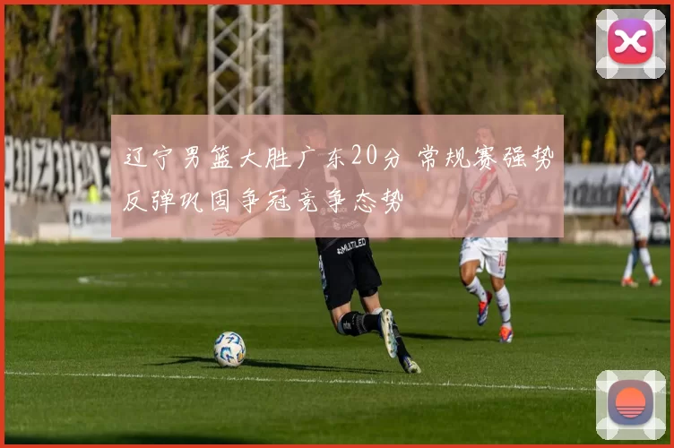 辽宁男篮大胜广东20分 常规赛强势反弹巩固争冠竞争态势