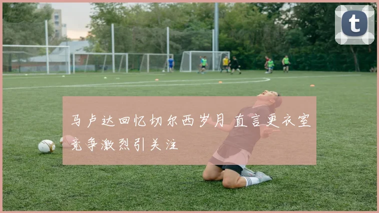马卢达回忆切尔西岁月 直言更衣室竞争激烈引关注