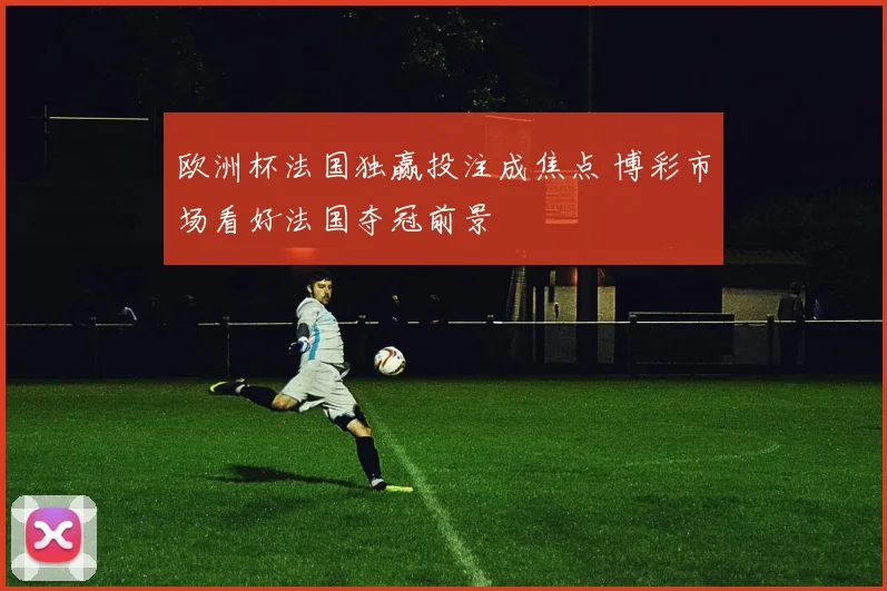 欧洲杯法国独赢投注成焦点 博彩市场看好法国夺冠前景