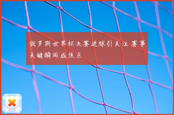 俄罗斯世界杯决赛进球引关注 赛事关键瞬间成焦点