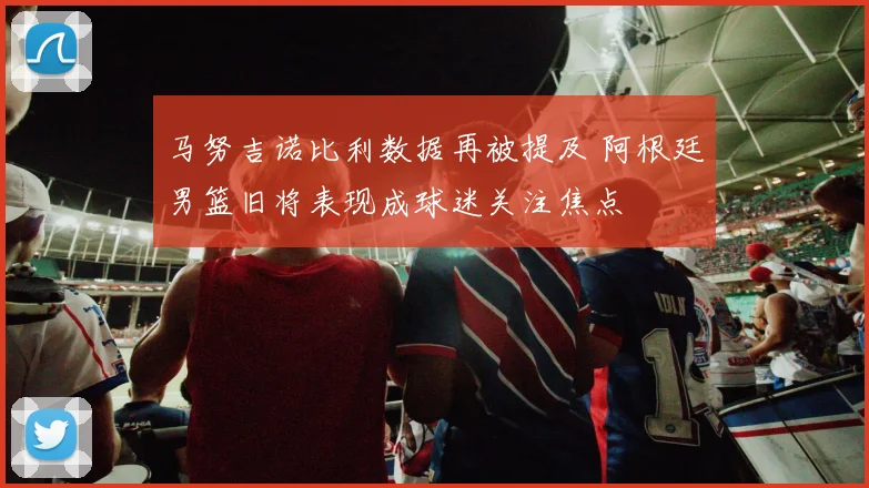 马努吉诺比利数据再被提及 阿根廷男篮旧将表现成球迷关注焦点