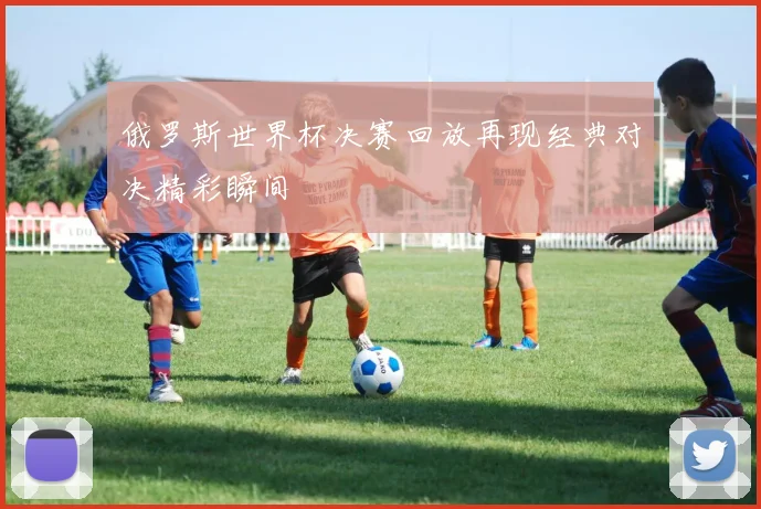 俄罗斯世界杯决赛回放再现经典对决精彩瞬间