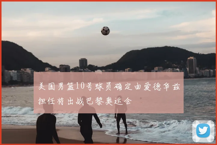 美国男篮10号球员确定由爱德华兹担任将出战巴黎奥运会